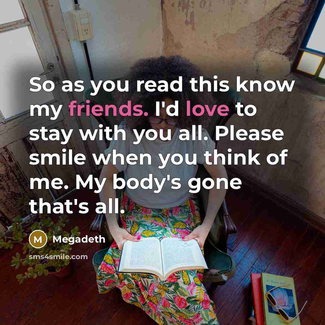 “So as you read this know my friends. I'd love to stay with you all. Please smile when you think of me. My body's gone that's all.” quote by Megadeth