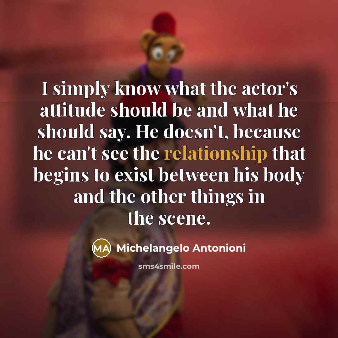 “I simply know what the actor's attitude should be and what he should say. He doesn't, because he can't see the relationship that begins to exist between his body and the other things in the scene.” quote by Michelangelo Antonioni