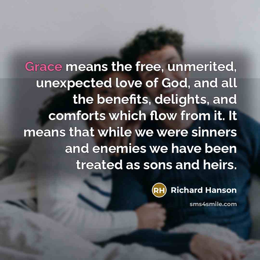 “Grace means the free, unmerited, unexpected love of God, and all the benefits, delights, and comforts which flow from it. It means that while we were sinners and enemies we have been treated as sons and heirs.” quote by Richard Hanson