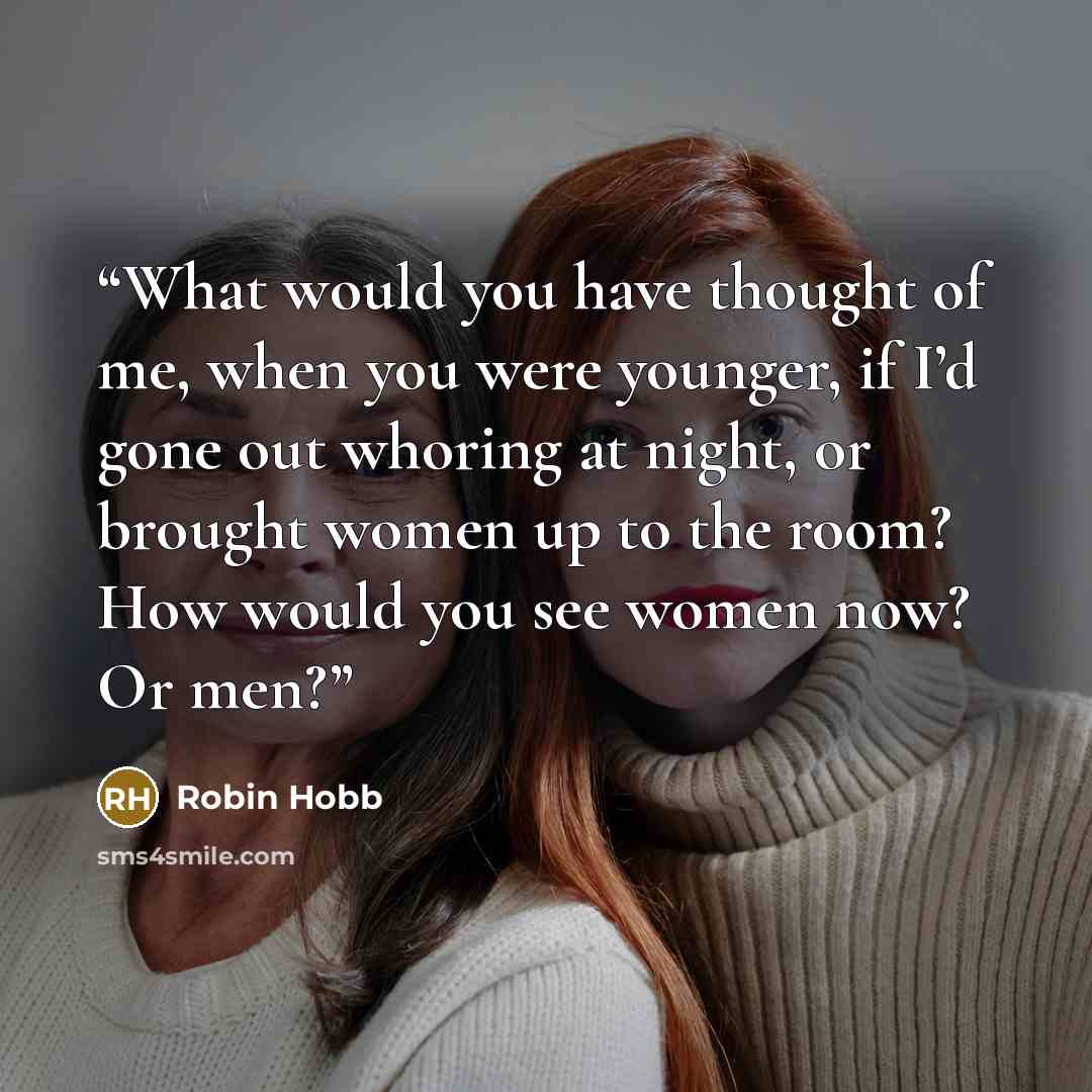“What would you have thought of me, when you were younger, if I’d gone out whoring at night, or brought women up to the room? How would you see women now? Or men?” quote by Robin Hobb