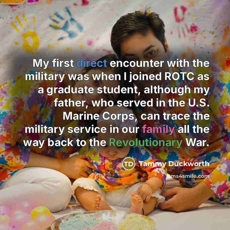 “My first direct encounter with the military was when I joined ROTC as a graduate student, although my father, who served in the U.S. Marine Corps, can trace the military service in our family all the way back to the Revolutionary War.” quote by Tammy Duckworth