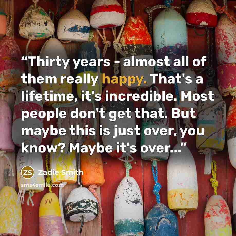 “Thirty years - almost all of them really happy. That's a lifetime, it's incredible. Most people don't get that. But maybe this is just over, you know? Maybe it's over...” quote by Zadie Smith