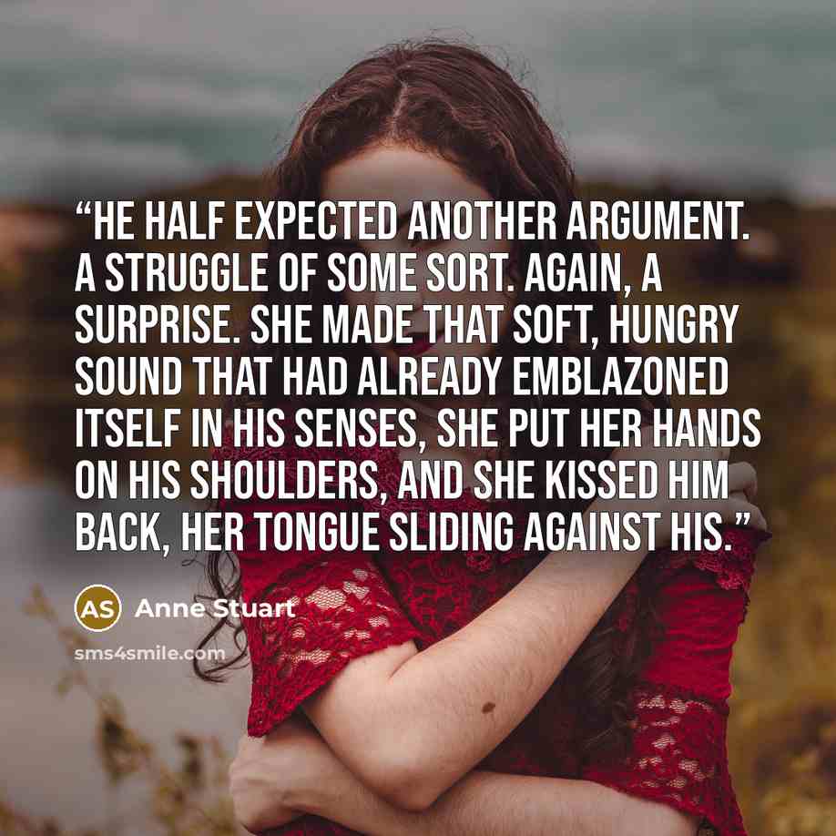 “He half expected another argument. A struggle of some sort. Again, a surprise. She made that soft, hungry sound that had already emblazoned itself in his senses, she put her hands on his shoulders, and she kissed him back, her tongue sliding against his.” quote by Anne Stuart