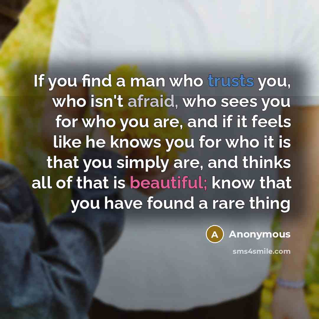 “If you find a man who trusts you, who isn't afraid, who sees you for who you are, and if it feels like he knows you for who it is that you simply are, and thinks all of that is beautiful; know that you have found a rare thing” quote by Anonymous