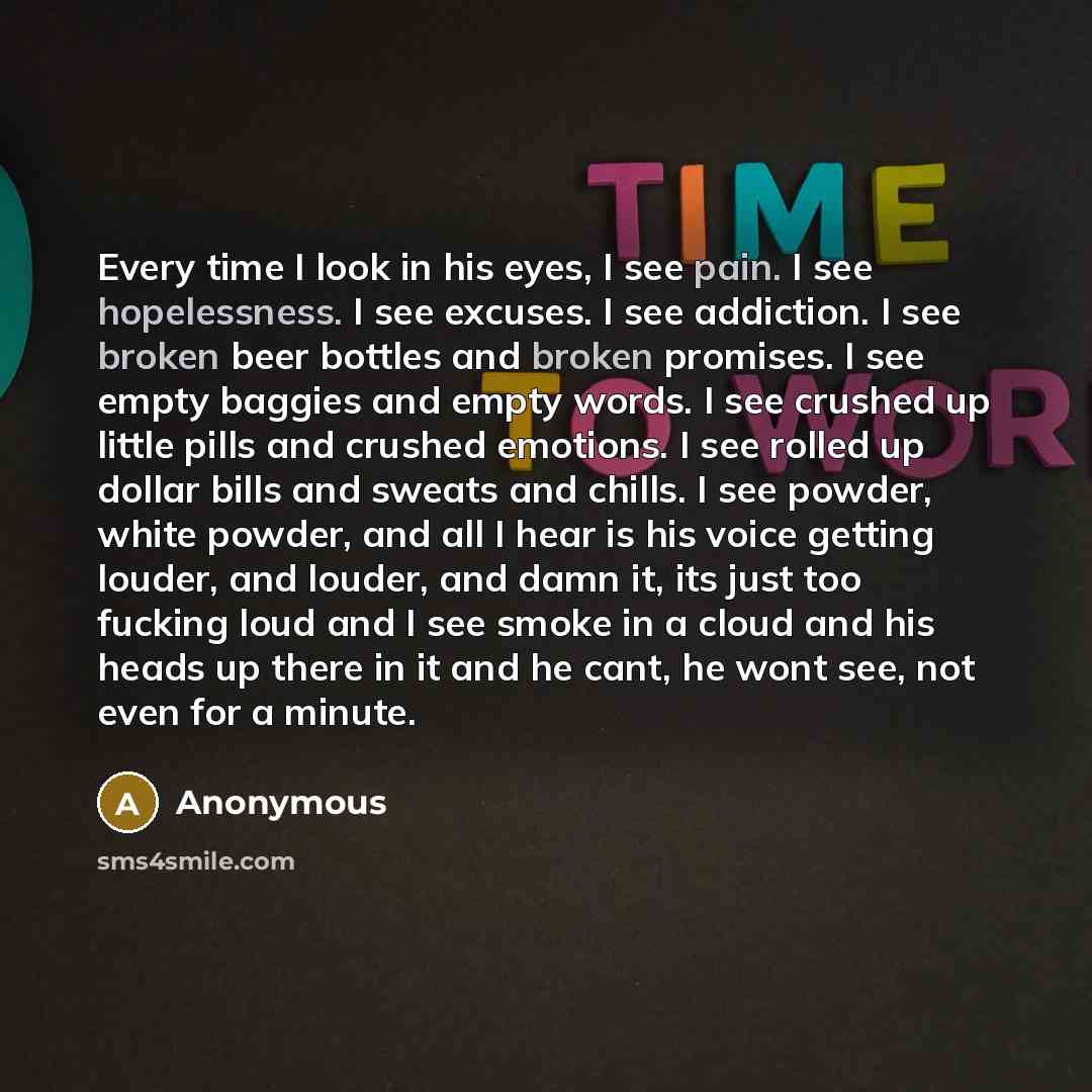 “Every time I look in his eyes, I see pain. I see hopelessness. I see excuses. I see addiction. I see broken beer bottles and broken promises. I see empty baggies and empty words. I see crushed up little pills and crushed emotions. I see rolled up dollar bills and sweats and chills. I see powder…” quote by Anonymous