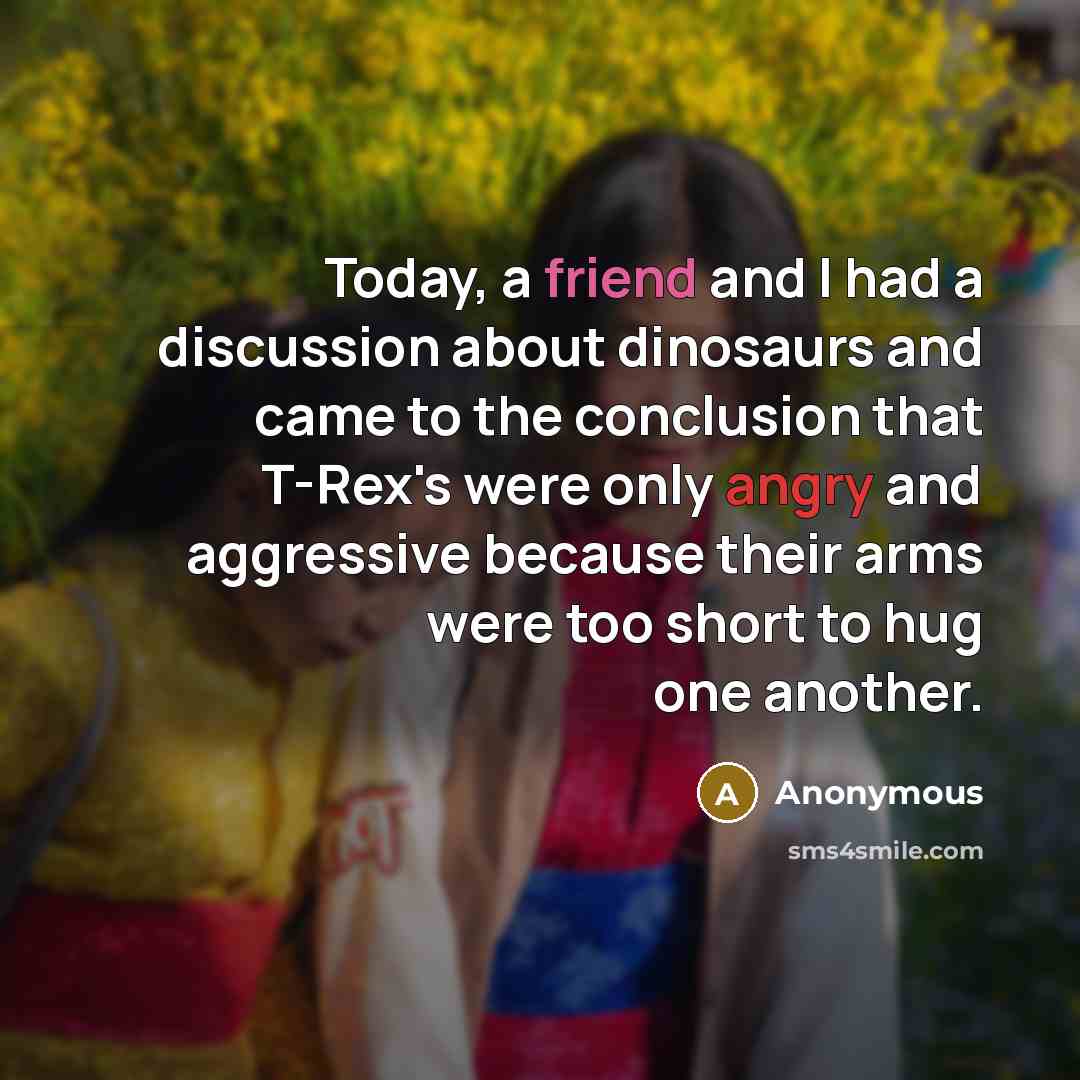 “Today, a friend and I had a discussion about dinosaurs and came to the conclusion that T-Rex's were only angry and aggressive because their arms were too short to hug one another.” quote by Anonymous