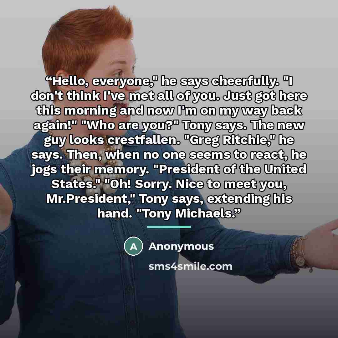 “Hello, everyone," he says cheerfully. "I don't think I've met all of you. Just got here this morning and now I'm on my way back again!" "Who are you?" Tony says. The new guy looks crestfallen. "Greg Ritchie," he says. Then, when no one seems to react, he jogs their memory. "President of the United…” quote by Anonymous