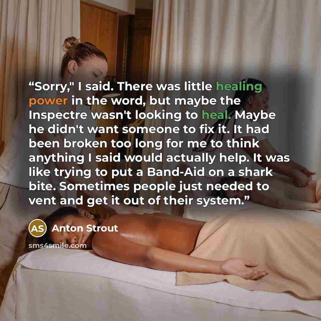 “Sorry," I said. There was little healing power in the word, but maybe the Inspectre wasn't looking to heal. Maybe he didn't want someone to fix it. It had been broken too long for me to think anything I said would actually help. It was like trying to put a Band-Aid on a shark bite. Sometimes…” quote by Anton Strout