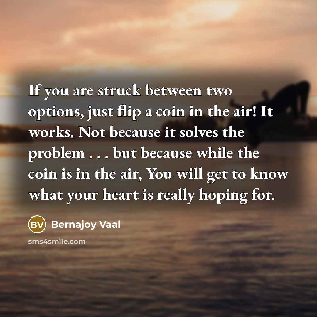“If you are struck between two options, just flip a coin in the air! It works. Not because it solves the problem . . . but because while the coin is in the air, You will get to know what your heart is really hoping for.” quote by Bernajoy Vaal