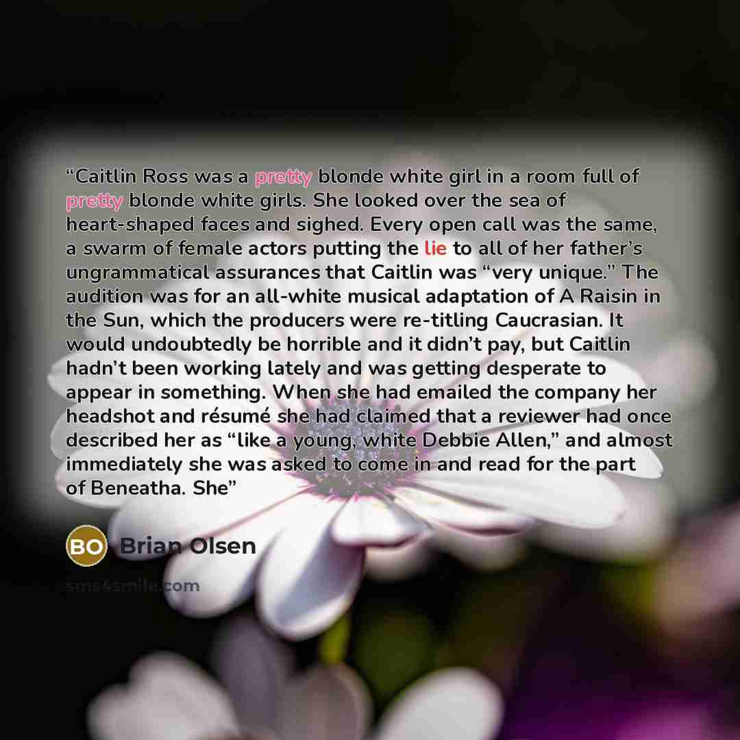 “Caitlin Ross was a pretty blonde white girl in a room full of pretty blonde white girls. She looked over the sea of heart-shaped faces and sighed. Every open call was the same, a swarm of female actors putting the lie to all of her father’s ungrammatical assurances that Caitlin was “very unique.”…” quote by Brian Olsen