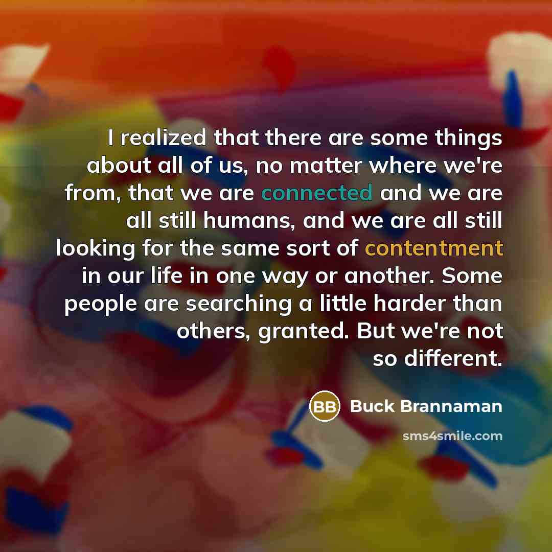 “I realized that there are some things about all of us, no matter where we're from, that we are connected and we are all still humans, and we are all still looking for the same sort of contentment in our life in one way or another. Some people are searching a little harder than others, granted. But…” quote by Buck Brannaman