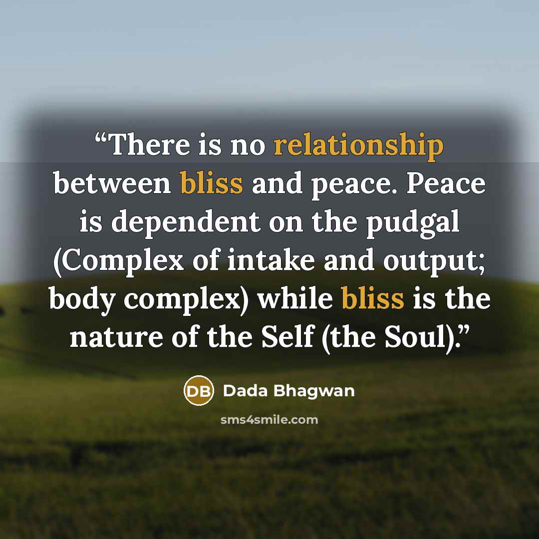 “There is no relationship between bliss and peace. Peace is dependent on the pudgal (Complex of intake and output; body complex) while bliss is the nature of the Self (the Soul).” quote by Dada Bhagwan