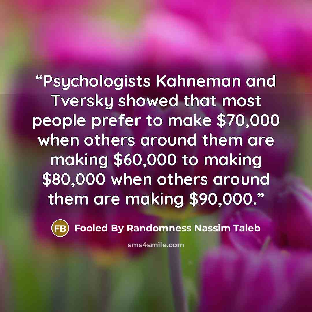“Psychologists Kahneman and Tversky showed that most people prefer to make $70,000 when others around them are making $60,000 to making $80,000 when others around them are making $90,000.” quote by Fooled By Randomness Nassim Taleb