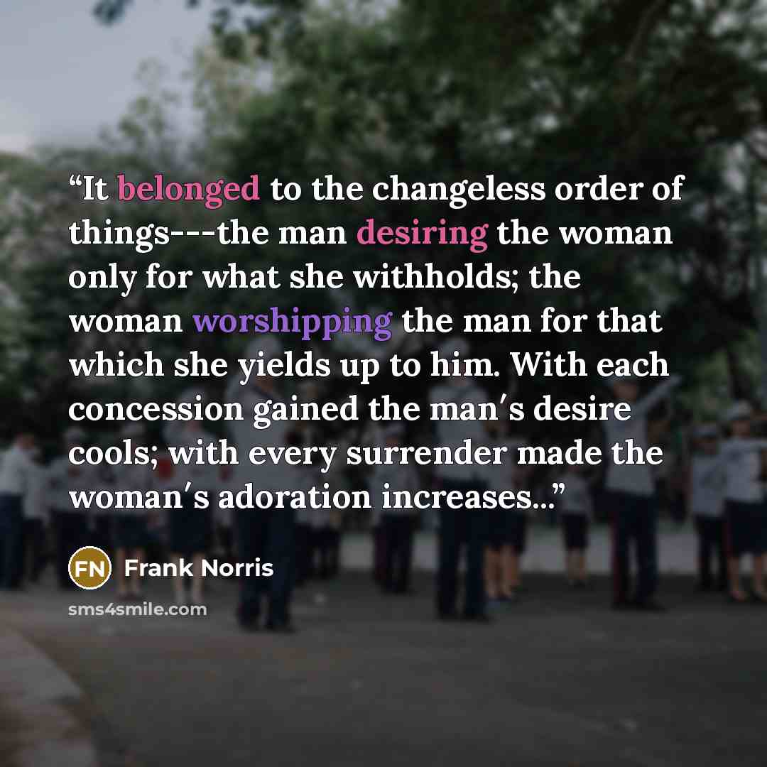 “It belonged to the changeless order of things---the man desiring the woman only for what she withholds; the woman worshipping the man for that which she yields up to him. With each concession gained the man′s desire cools; with every surrender made the woman′s adoration increases...” quote by Frank Norris