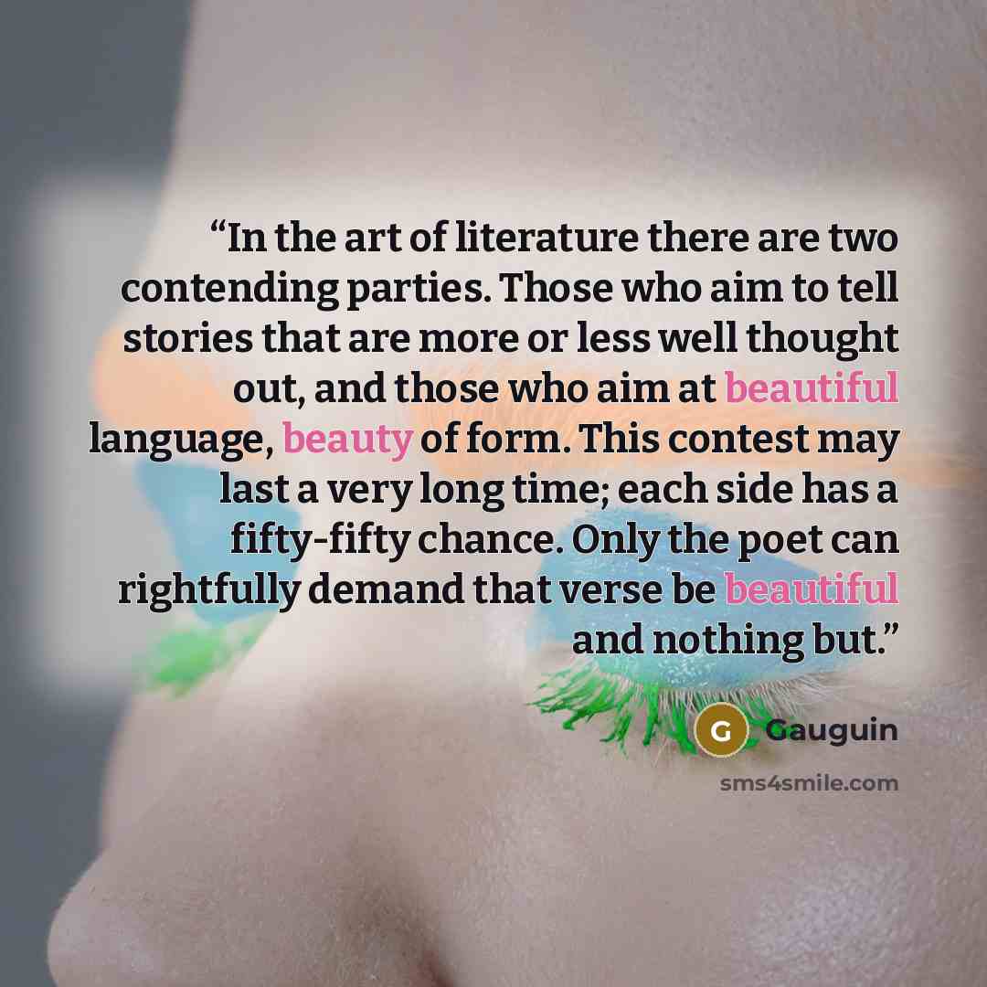 “In the art of literature there are two contending parties. Those who aim to tell stories that are more or less well thought out, and those who aim at beautiful language, beauty of form. This contest may last a very long time; each side has a fifty-fifty chance. Only the poet can rightfully demand…” quote by Gauguin