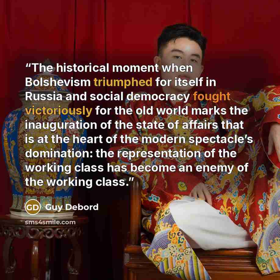 “The historical moment when Bolshevism triumphed for itself in Russia and social democracy fought victoriously for the old world marks the inauguration of the state of affairs that is at the heart of the modern spectacle’s domination: the representation of the working class has become an enemy of…” quote by Guy Debord