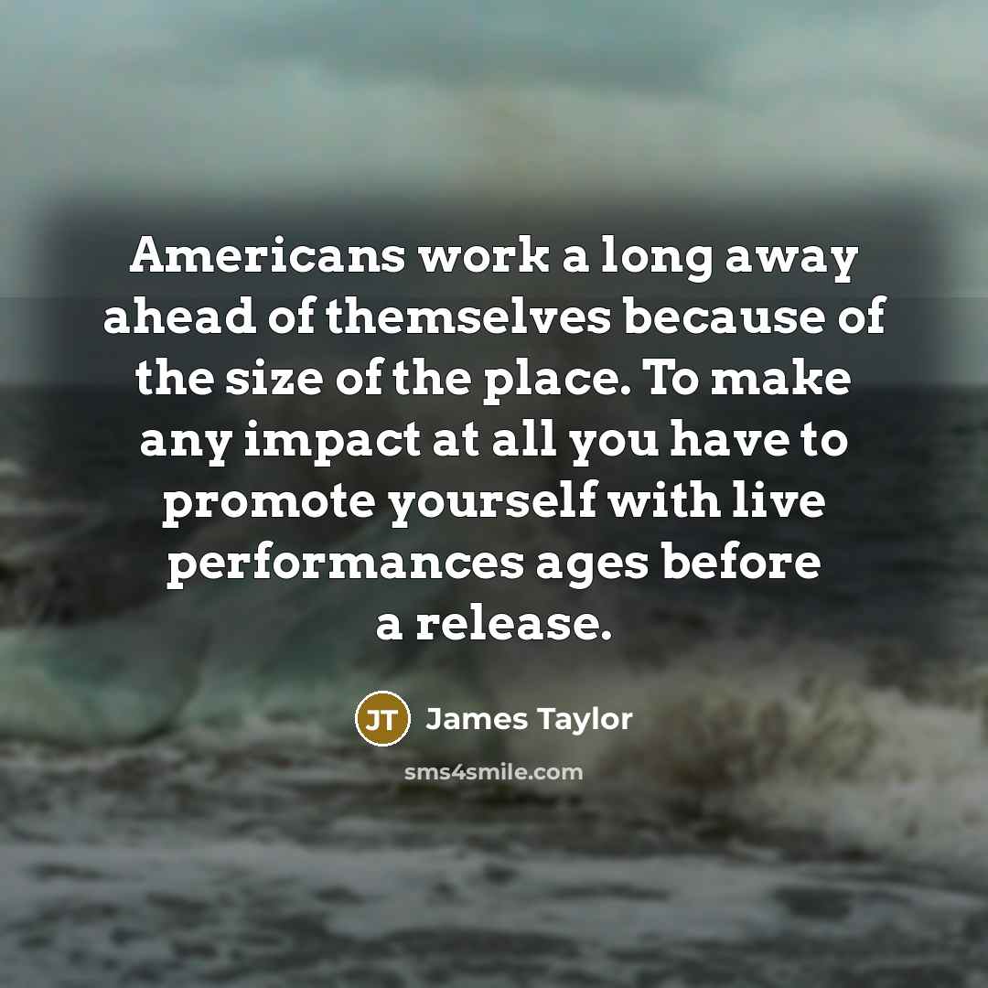 “Americans work a long away ahead of themselves because of the size of the place. To make any impact at all you have to promote yourself with live performances ages before a release.” quote by James Taylor