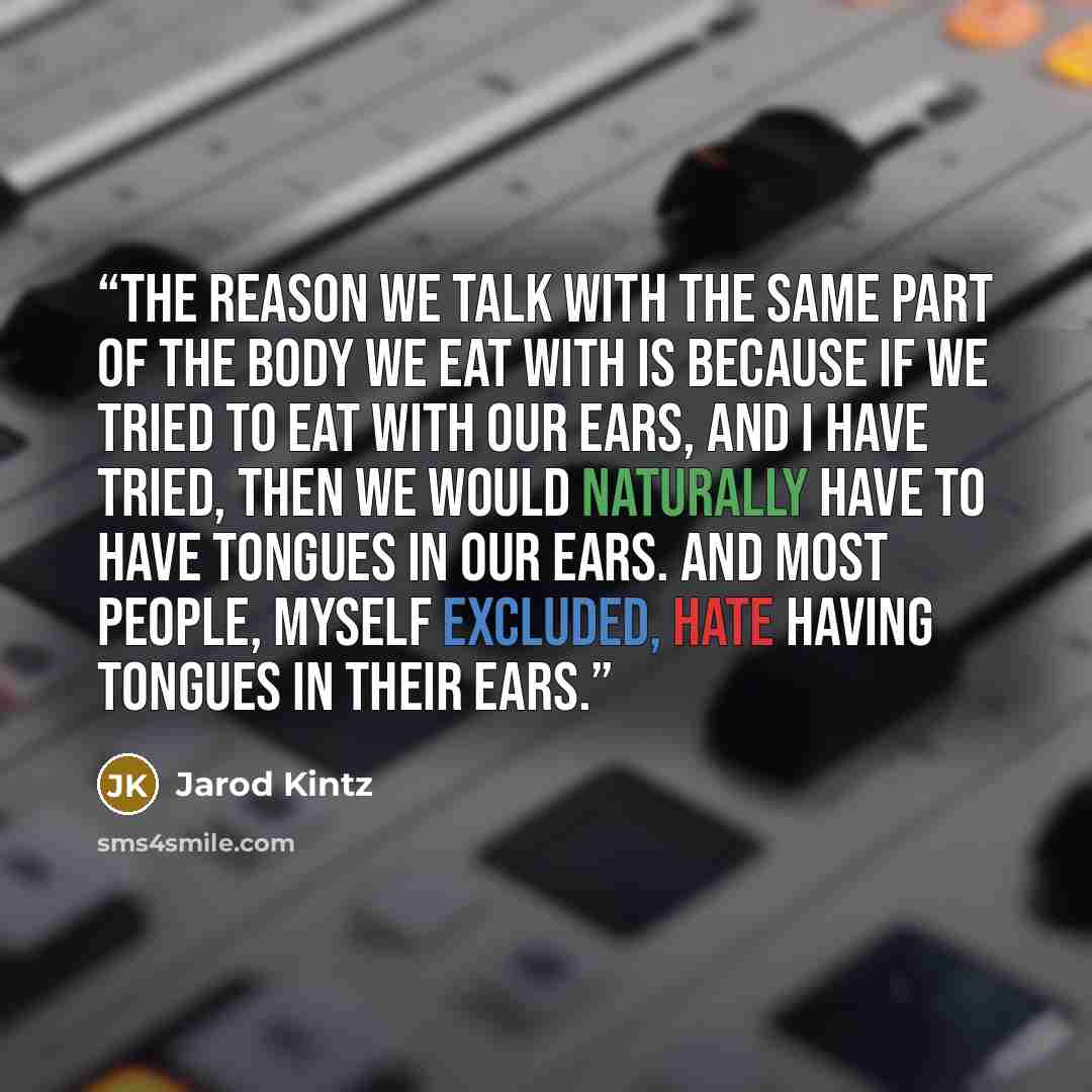 “The reason we talk with the same part of the body we eat with is because if we tried to eat with our ears, and I have tried, then we would naturally have to have tongues in our ears. And most people, myself excluded, hate having tongues in their ears.” quote by Jarod Kintz
