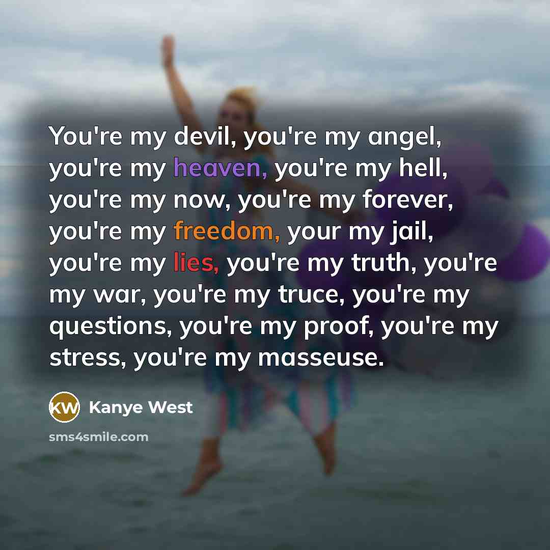 “You're my devil, you're my angel, you're my heaven, you're my hell, you're my now, you're my forever, you're my freedom, your my jail, you're my lies, you're my truth, you're my war, you're my truce, you're my questions, you're my proof, you're my stress, you're my masseuse.” quote by Kanye West