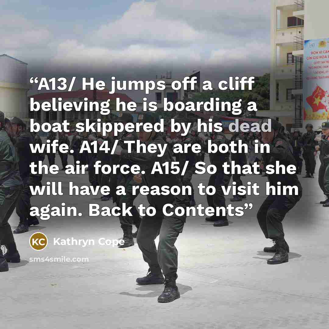 “A13/ He jumps off a cliff believing he is boarding a boat skippered by his dead wife. A14/ They are both in the air force. A15/ So that she will have a reason to visit him again. Back to Contents” quote by Kathryn Cope