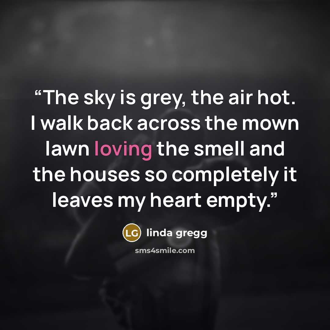 “The sky is grey, the air hot. I walk back across the mown lawn loving the smell and the houses so completely it leaves my heart empty.” quote by Linda Gregg