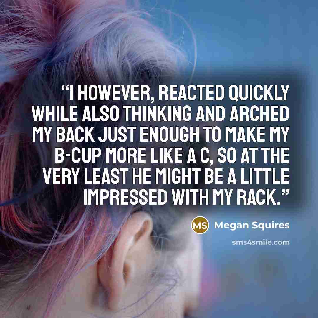 “I however, reacted quickly while also thinking and arched my back just enough to make my B-cup more like a C, so at the very least he might be a little impressed with my rack.” quote by Megan Squires