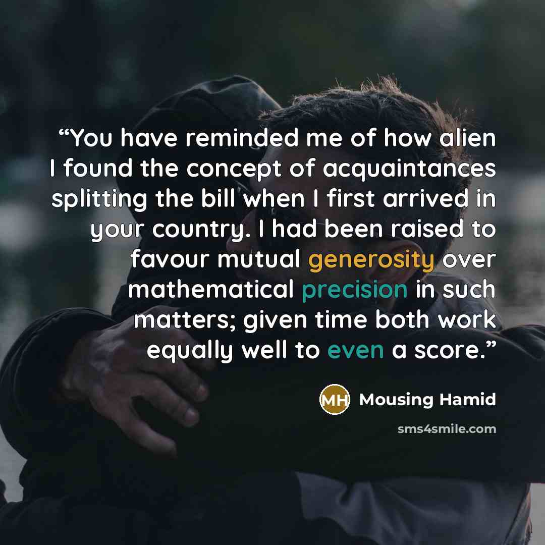 “You have reminded me of how alien I found the concept of acquaintances splitting the bill when I first arrived in your country. I had been raised to favour mutual generosity over mathematical precision in such matters; given time both work equally well to even a score.” quote by Mousing Hamid