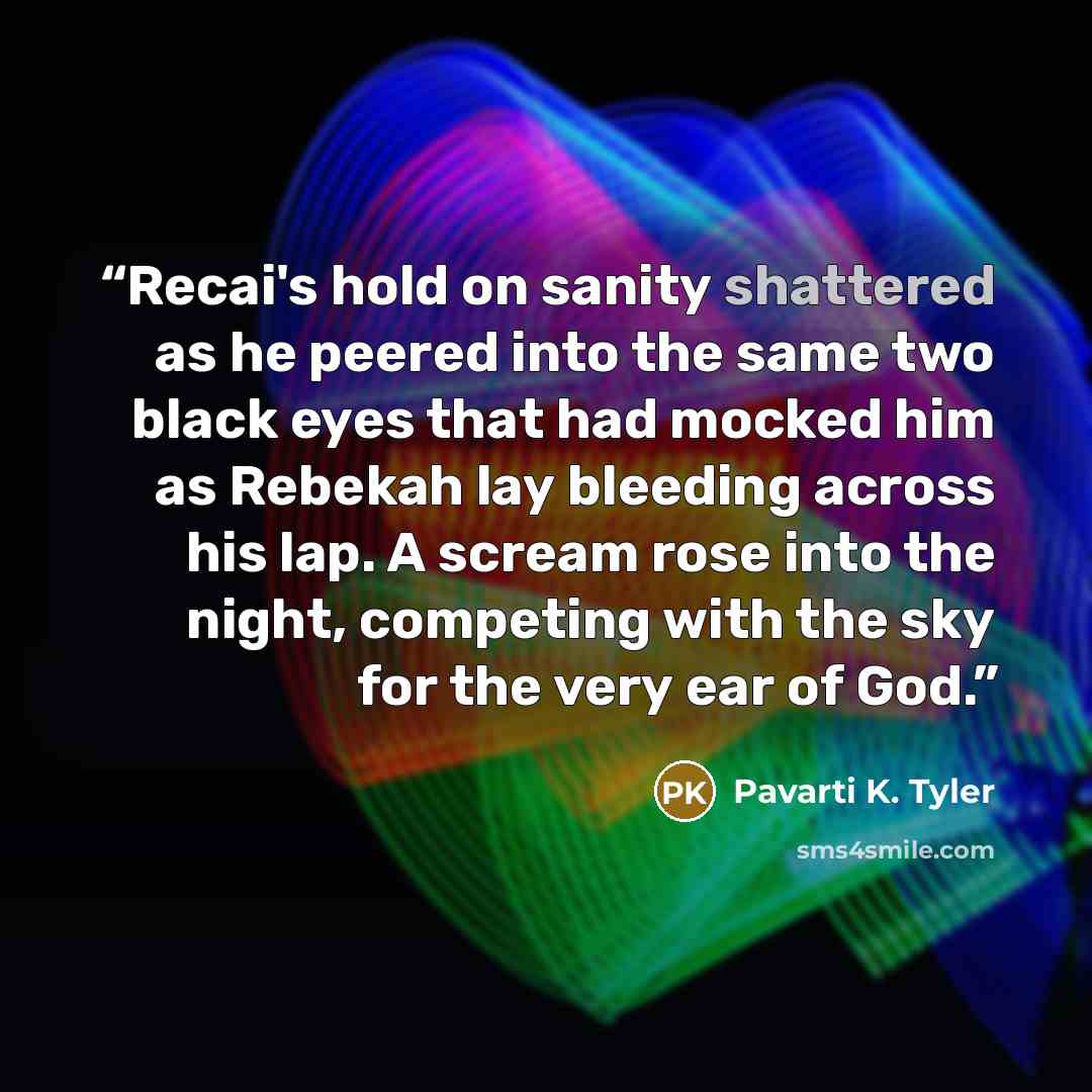 “Recai's hold on sanity shattered as he peered into the same two black eyes that had mocked him as Rebekah lay bleeding across his lap. A scream rose into the night, competing with the sky for the very ear of God.” quote by Pavarti K. Tyler