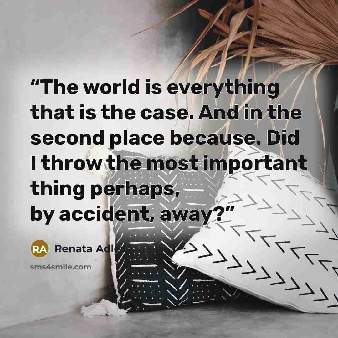 “The world is everything that is the case. And in the second place because. Did I throw the most important thing perhaps, by accident, away?” quote by Renata Adler