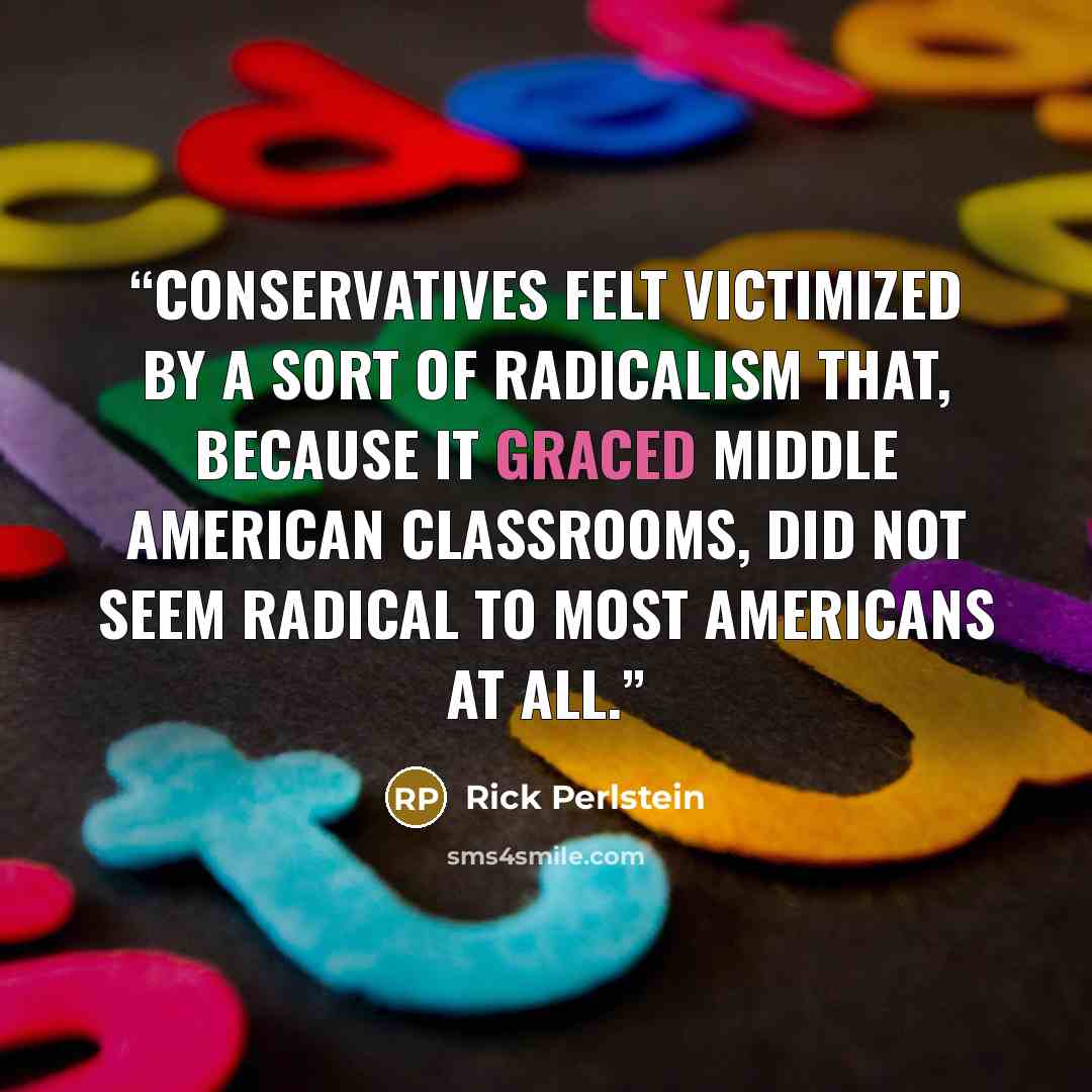 “Conservatives felt victimized by a sort of radicalism that, because it graced Middle American classrooms, did not seem radical to most Americans at all.” quote by Rick Perlstein