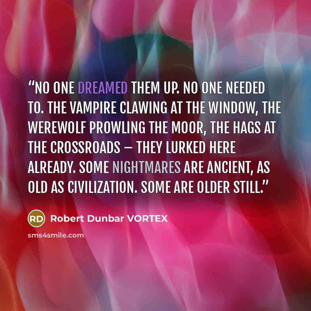 “No one dreamed them up. No one needed to. The vampire clawing at the window, the werewolf prowling the moor, the hags at the crossroads – they lurked here already. Some nightmares are ancient, as old as civilization. Some are older still.” quote by Robert Dunbar VORTEX