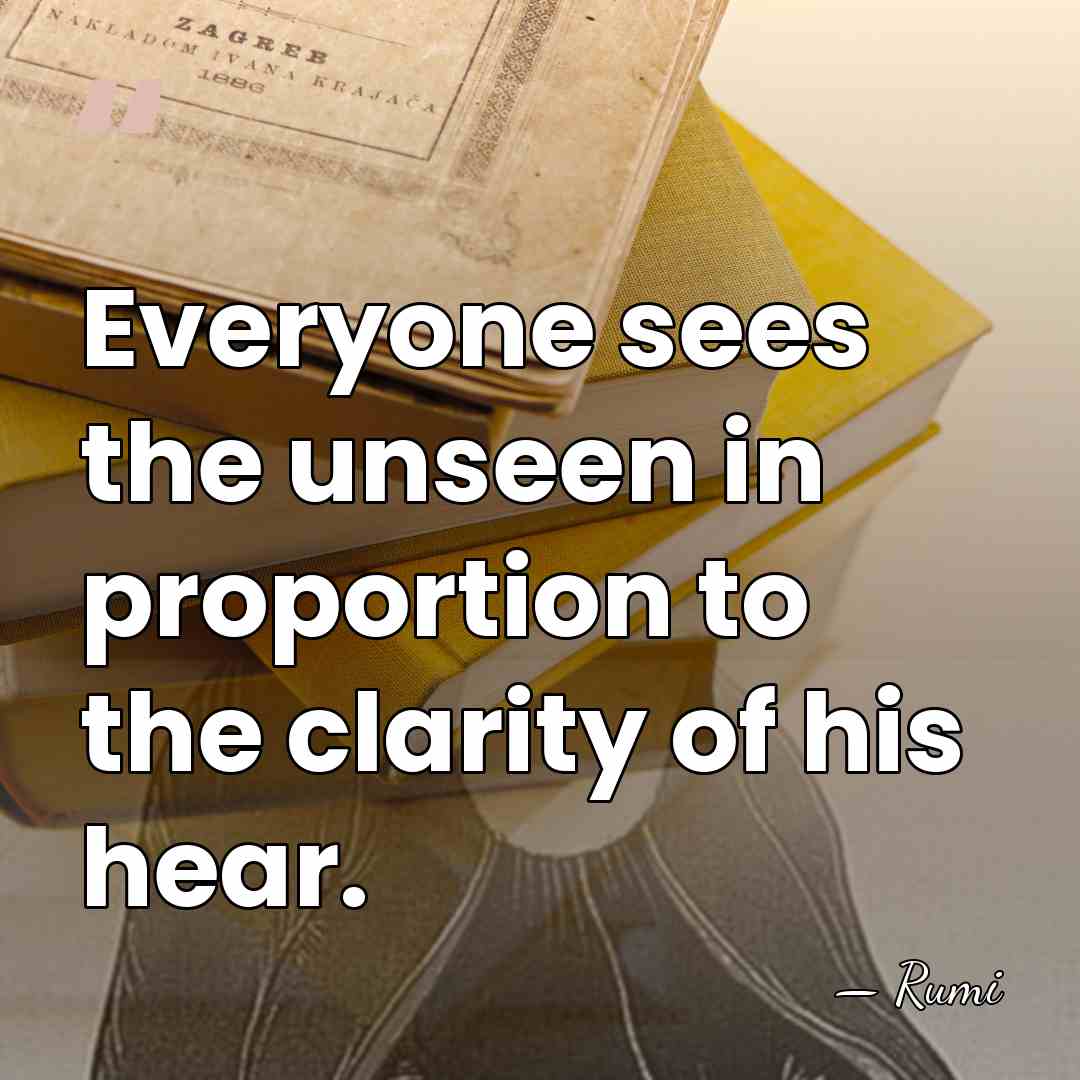 Everyone sees the unseen in proportion to the clarity of his hear. - Rumi