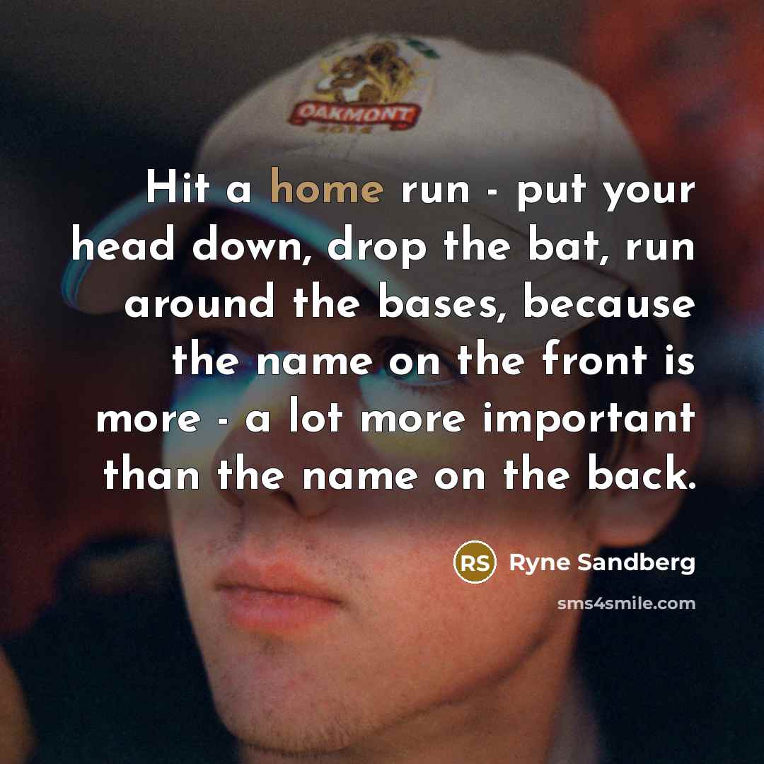 “Hit a home run - put your head down, drop the bat, run around the bases, because the name on the front is more - a lot more important than the name on the back.” quote by Ryne Sandberg