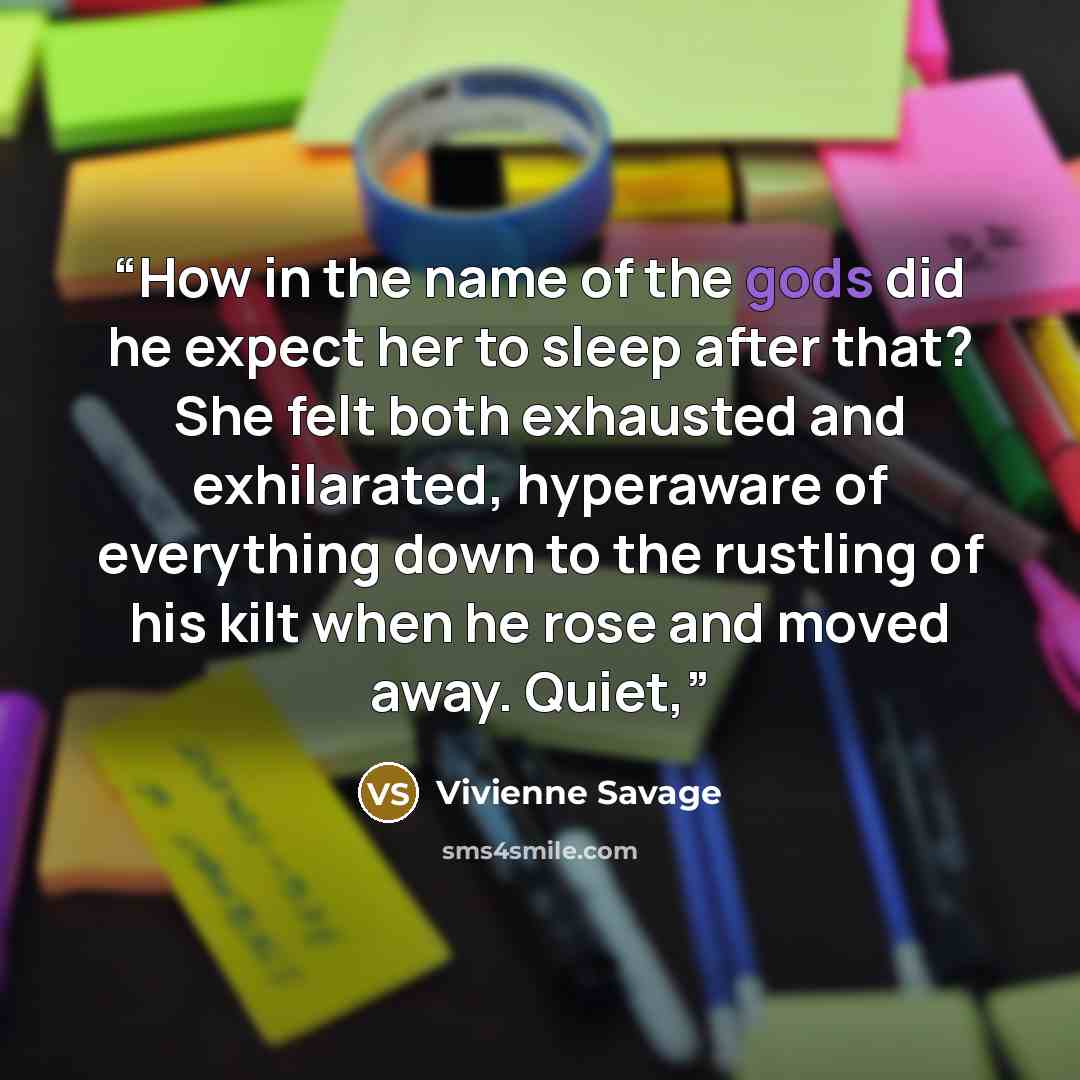 “How in the name of the gods did he expect her to sleep after that? She felt both exhausted and exhilarated, hyperaware of everything down to the rustling of his kilt when he rose and moved away. Quiet,” quote by Vivienne Savage