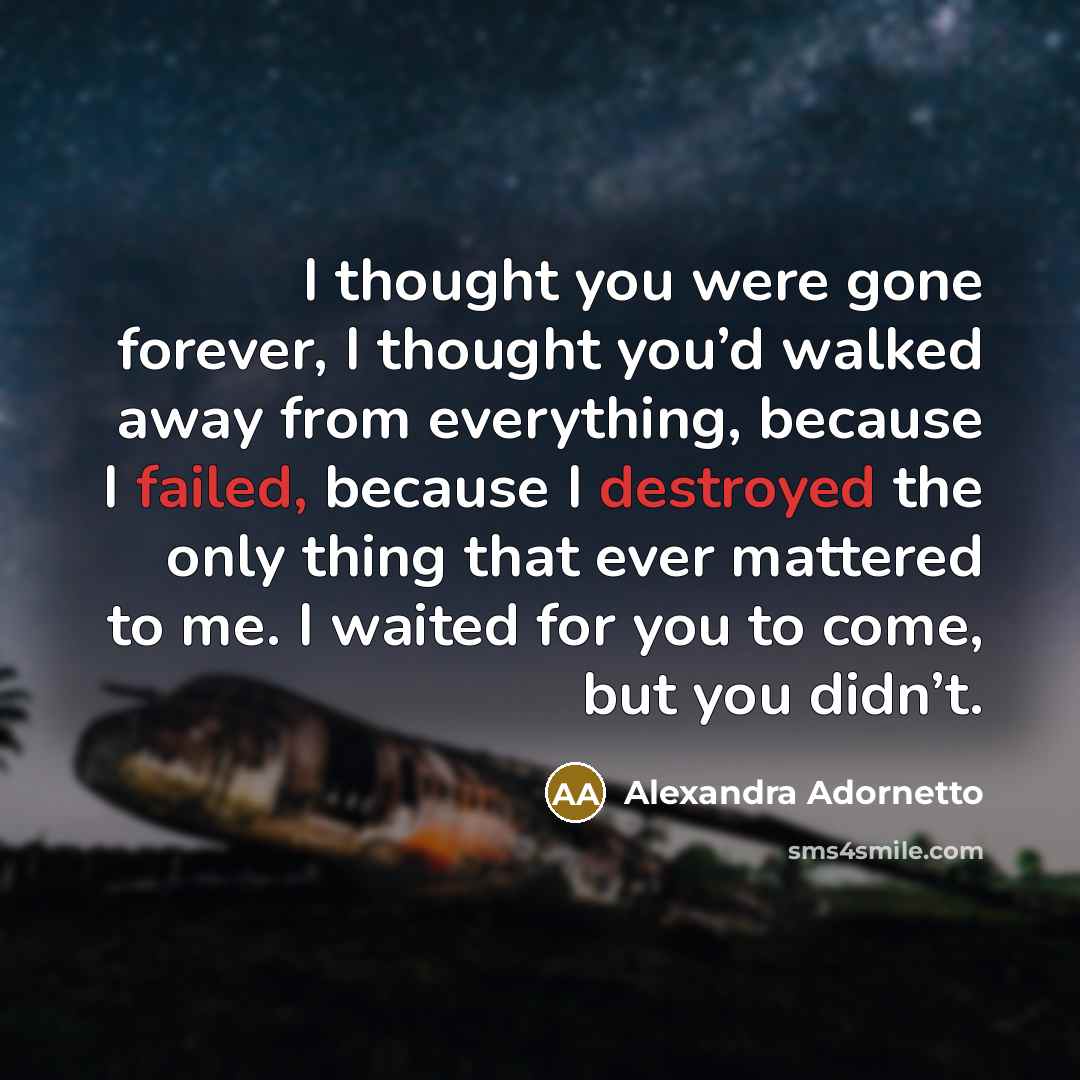 “I thought you were gone forever, I thought you’d walked away from everything, because I failed, because I destroyed the only thing that ever mattered to me. I waited for you to come, but you didn’t.” quote by Alexandra Adornetto