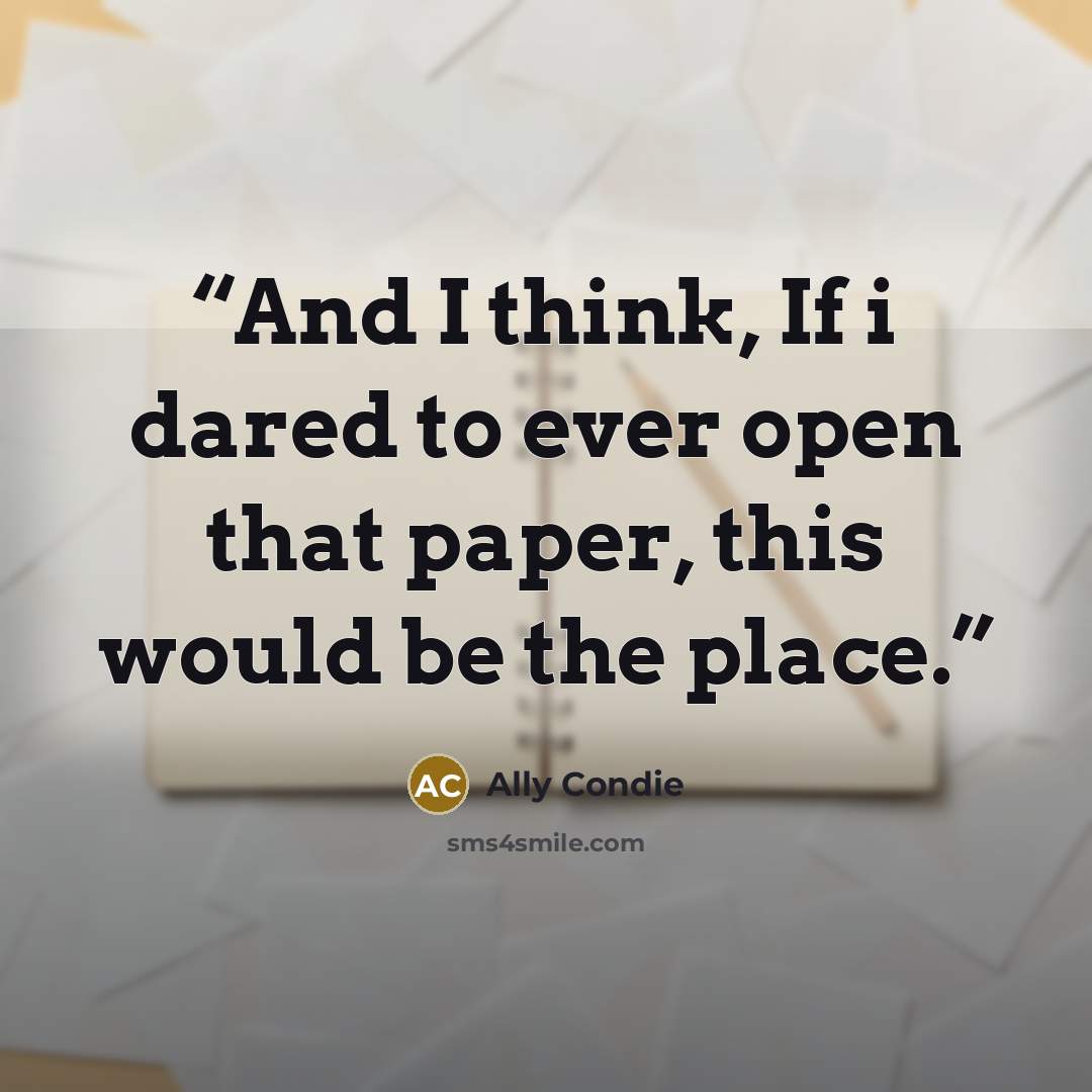 “And I think, If i dared to ever open that paper, this would be the place.” quote by Ally Condie