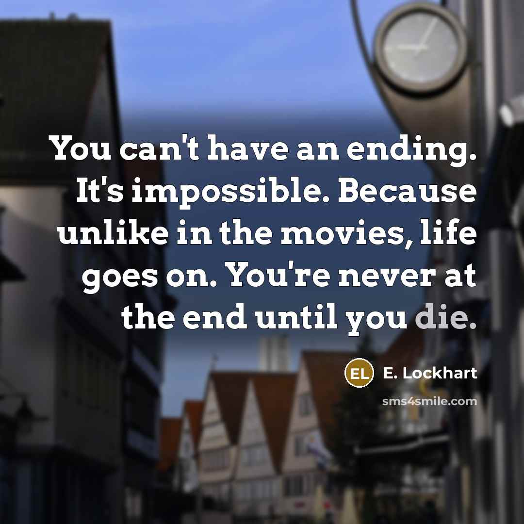 “You can't have an ending. It's impossible. Because unlike in the movies, life goes on. You're never at the end until you die.” quote by E. Lockhart