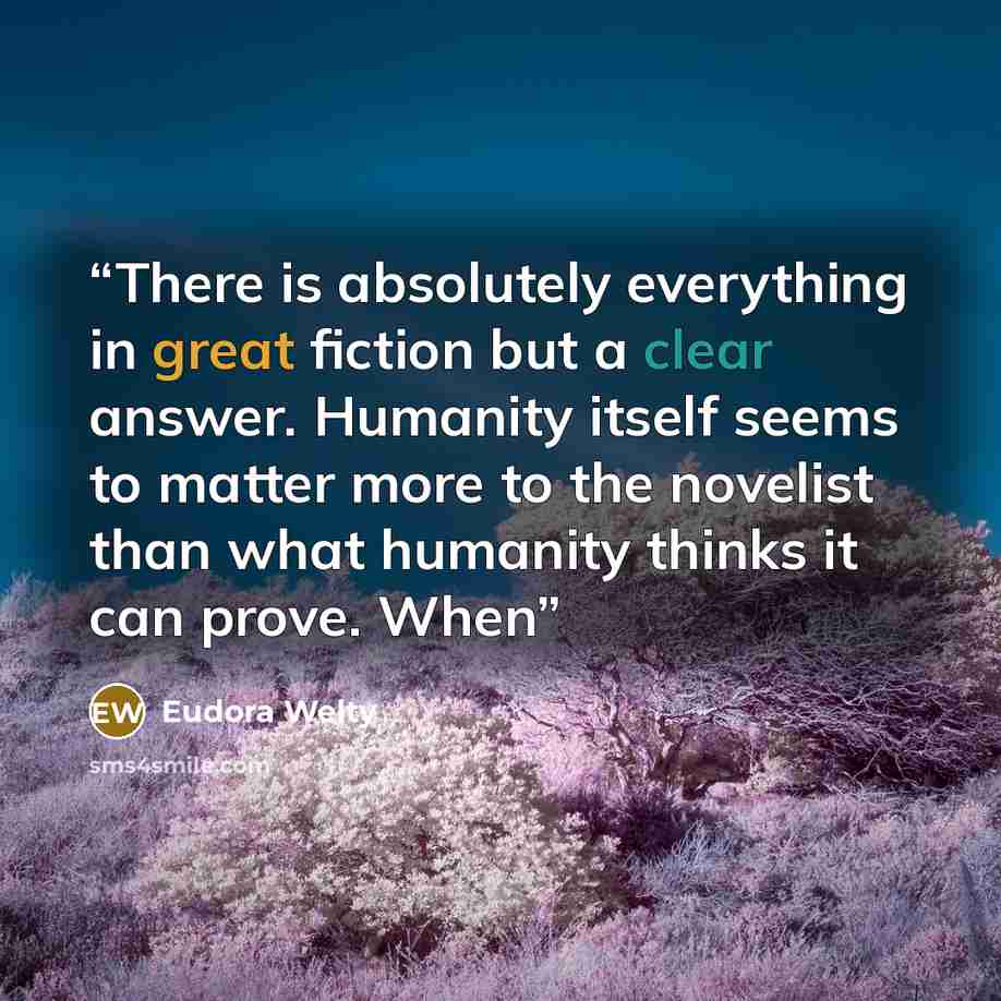 “There is absolutely everything in great fiction but a clear answer. Humanity itself seems to matter more to the novelist than what humanity thinks it can prove. When” quote by Eudora Welty