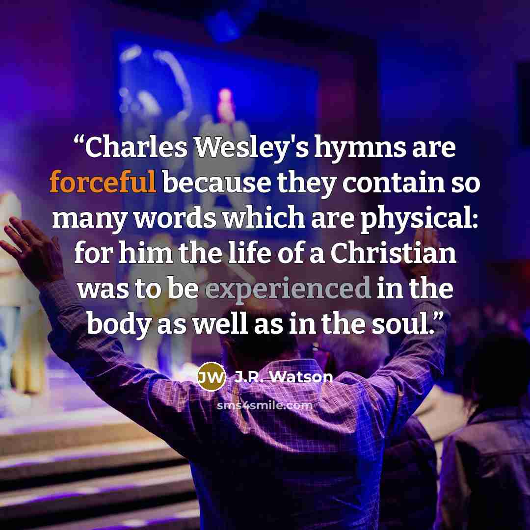 “Charles Wesley's hymns are forceful because they contain so many words which are physical: for him the life of a Christian was to be experienced in the body as well as in the soul.” quote by J.R. Watson