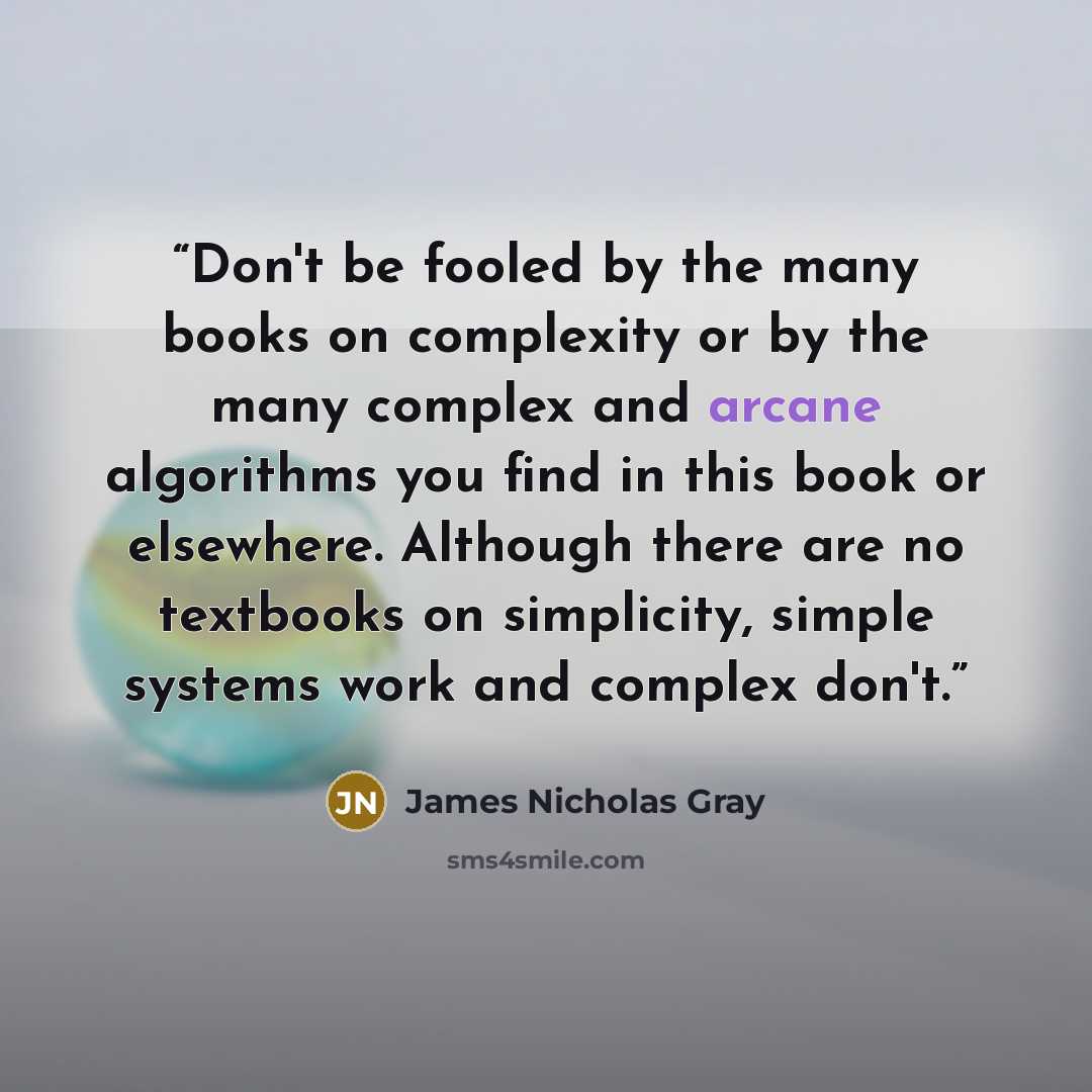 “Don't be fooled by the many books on complexity or by the many complex and arcane algorithms you find in this book or elsewhere. Although there are no textbooks on simplicity, simple systems work and complex don't.” quote by James Nicholas Gray