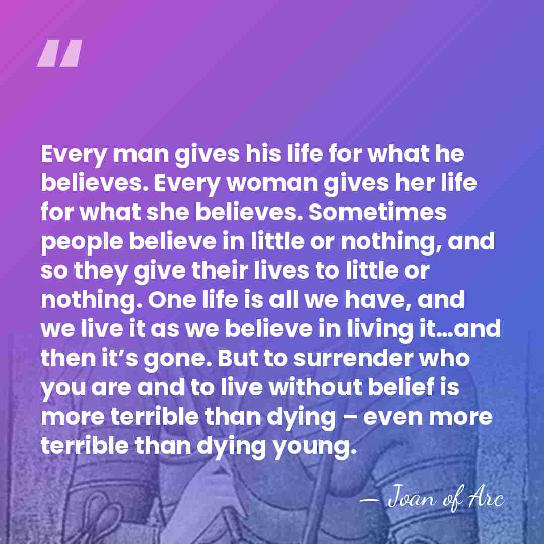 Every man gives his life for what he believes. Every woman gives&hellip; - Joan of Arc