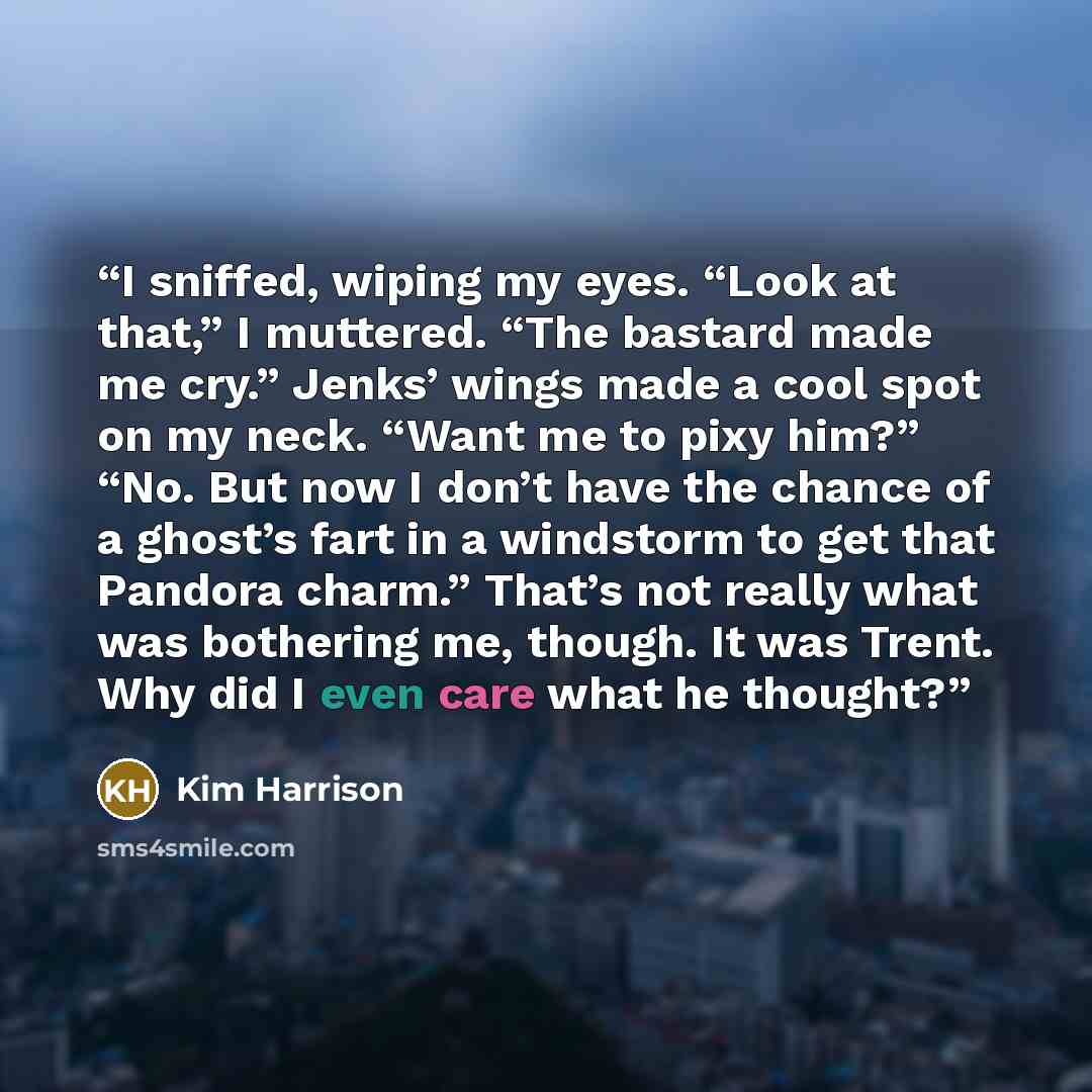 “I sniffed, wiping my eyes. “Look at that,” I muttered. “The bastard made me cry.” Jenks’ wings made a cool spot on my neck. “Want me to pixy him?” “No. But now I don’t have the chance of a ghost’s fart in a windstorm to get that Pandora charm.” That’s not really what was bothering me, though. It…” quote by Kim Harrison