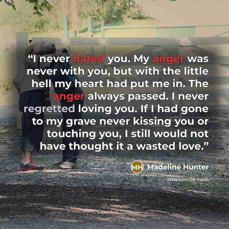 “I never hated you. My anger was never with you, but with the little hell my heart had put me in. The anger always passed. I never regretted loving you. If I had gone to my grave never kissing you or touching you, I still would not have thought it a wasted love.” quote by Madeline Hunter