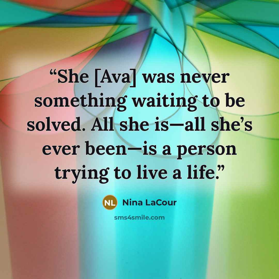 “She [Ava] was never something waiting to be solved. All she is—all she’s ever been—is a person trying to live a life.” quote by Nina LaCour