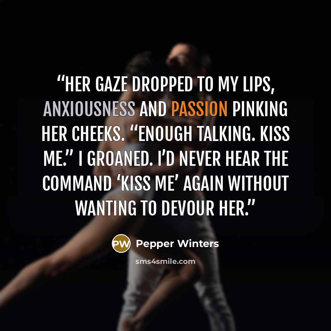 “Her gaze dropped to my lips, anxiousness and passion pinking her cheeks. “Enough talking. Kiss me.” I groaned. I’d never hear the command ‘kiss me’ again without wanting to devour her.” quote by Pepper Winters