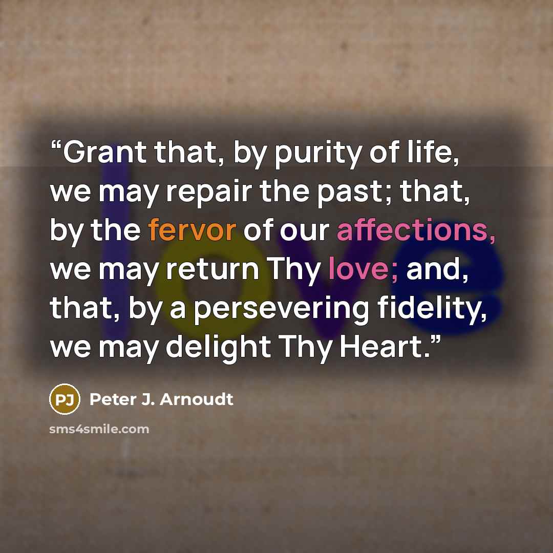 “Grant that, by purity of life, we may repair the past; that, by the fervor of our affections, we may return Thy love; and, that, by a persevering fidelity, we may delight Thy Heart.” quote by Peter J. Arnoudt