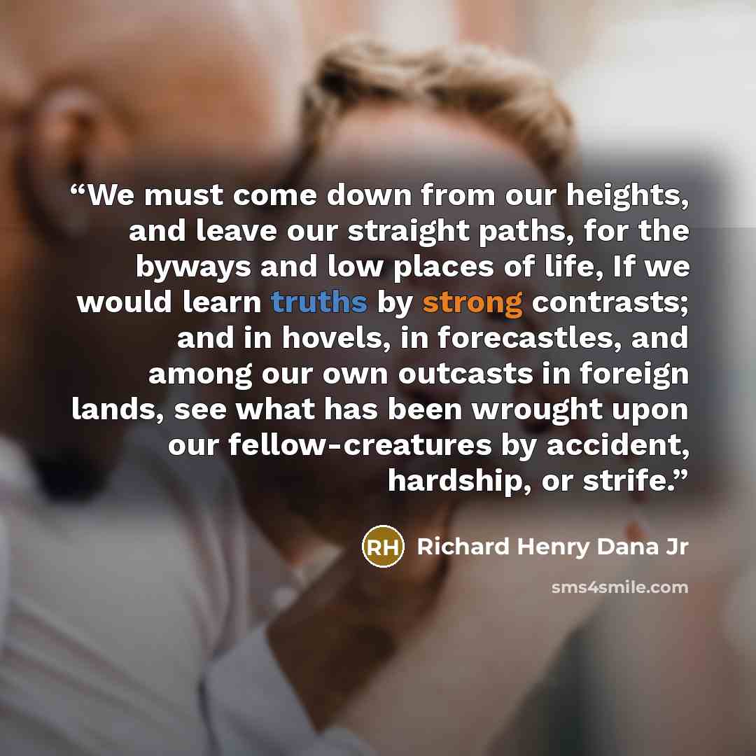 “We must come down from our heights, and leave our straight paths, for the byways and low places of life, If we would learn truths by strong contrasts; and in hovels, in forecastles, and among our own outcasts in foreign lands, see what has been wrought upon our fellow-creatures by accident…” quote by Richard Henry Dana Jr