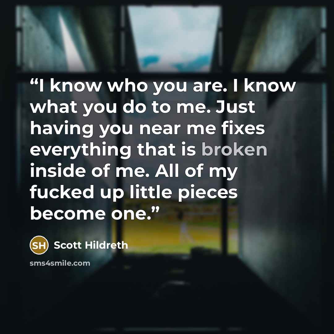 “I know who you are. I know what you do to me. Just having you near me fixes everything that is broken inside of me. All of my fucked up little pieces become one.” quote by Scott Hildreth
