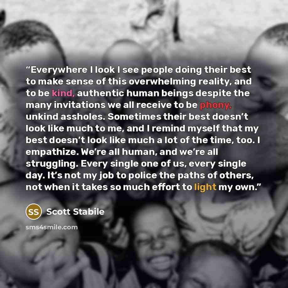 “Everywhere I look I see people doing their best to make sense of this overwhelming reality, and to be kind, authentic human beings despite the many invitations we all receive to be phony, unkind assholes. Sometimes their best doesn’t look like much to me, and I remind myself that my best doesn’t…” quote by Scott Stabile