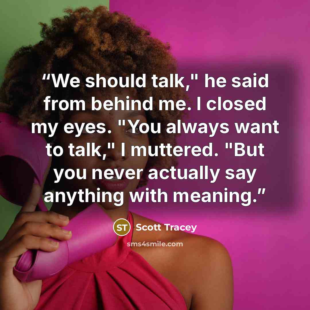 “We should talk," he said from behind me. I closed my eyes. "You always want to talk," I muttered. "But you never actually say anything with meaning.” quote by Scott Tracey